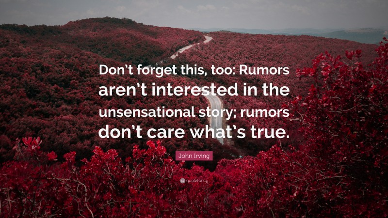 John Irving Quote: “Don’t forget this, too: Rumors aren’t interested in the unsensational story; rumors don’t care what’s true.”