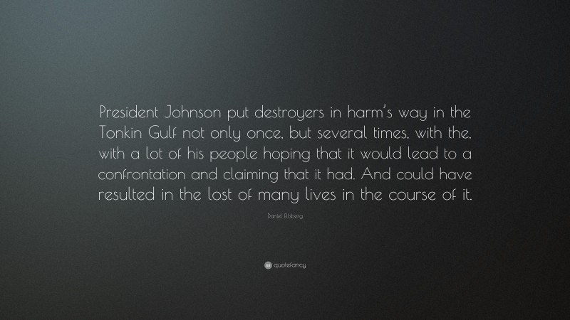 Daniel Ellsberg Quote: “President Johnson put destroyers in harm’s way in the Tonkin Gulf not only once, but several times, with the, with a lot of his people hoping that it would lead to a confrontation and claiming that it had. And could have resulted in the lost of many lives in the course of it.”