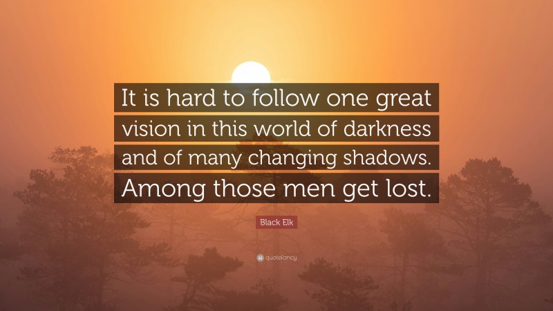Black Elk Quote: “It is hard to follow one great vision in this world of darkness and of many changing shadows. Among those men get lost.”