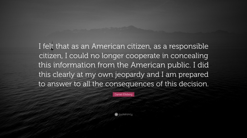 Daniel Ellsberg Quote: “I felt that as an American citizen, as a responsible citizen, I could no longer cooperate in concealing this information from the American public. I did this clearly at my own jeopardy and I am prepared to answer to all the consequences of this decision.”