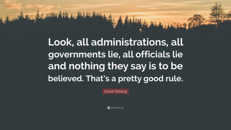 Daniel Ellsberg Quote: “Look, all administrations, all governments lie, all officials lie and nothing they say is to be believed. That’s a pretty good rule.”