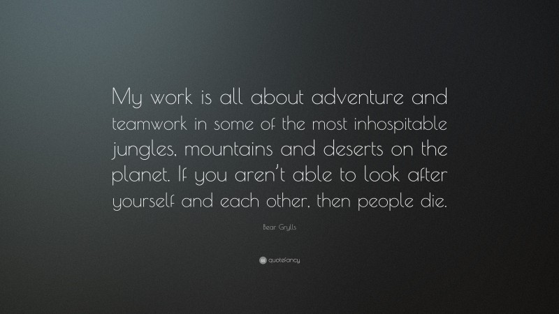Bear Grylls Quote: “My work is all about adventure and teamwork in some of the most inhospitable jungles, mountains and deserts on the planet. If you aren’t able to look after yourself and each other, then people die.”