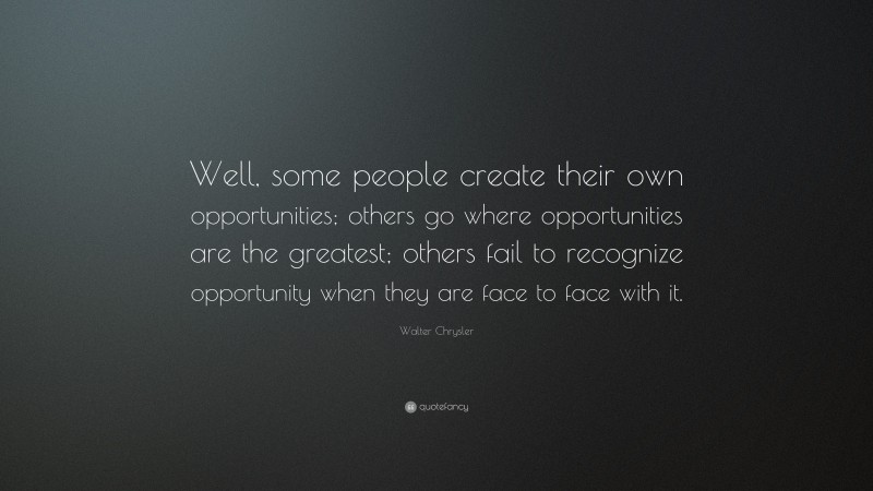 Walter Chrysler Quote: “Well, some people create their own opportunities; others go where opportunities are the greatest; others fail to recognize opportunity when they are face to face with it.”