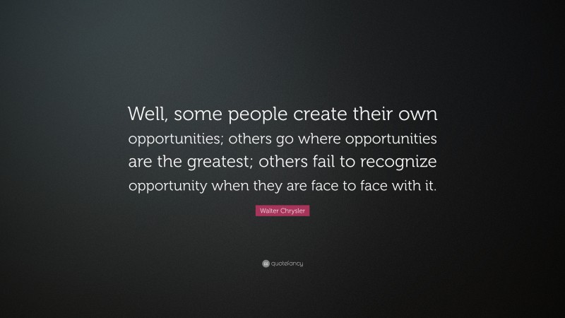 Walter Chrysler Quote: “Well, some people create their own opportunities; others go where opportunities are the greatest; others fail to recognize opportunity when they are face to face with it.”