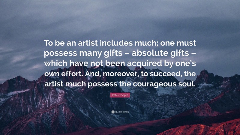Kate Chopin Quote: “To be an artist includes much; one must possess many gifts – absolute gifts – which have not been acquired by one’s own effort. And, moreover, to succeed, the artist much possess the courageous soul.”