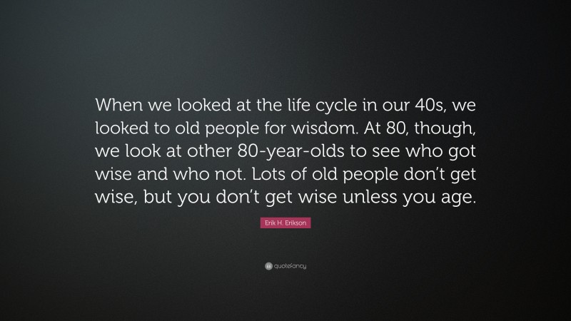 Erik H. Erikson Quote: “When we looked at the life cycle in our 40s, we looked to old people for wisdom. At 80, though, we look at other 80-year-olds to see who got wise and who not. Lots of old people don’t get wise, but you don’t get wise unless you age.”