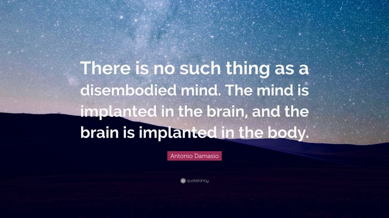 Antonio Damasio Quote: “There is no such thing as a disembodied mind. The mind is implanted in the brain, and the brain is implanted in the body.”