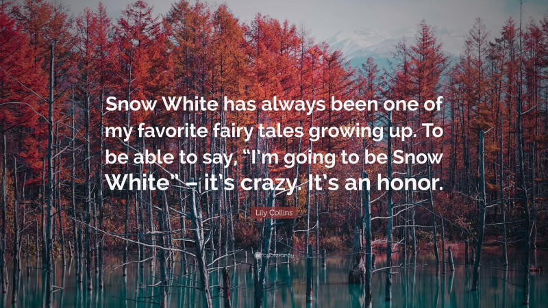 Lily Collins Quote: “Snow White has always been one of my favorite fairy tales growing up. To be able to say, “I’m going to be Snow White” – it’s crazy. It’s an honor.”