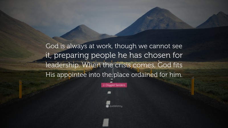 J. Oswald Sanders Quote: “God is always at work, though we cannot see it, preparing people he has chosen for leadership. When the crisis comes, God fits His appointee into the place ordained for him.”