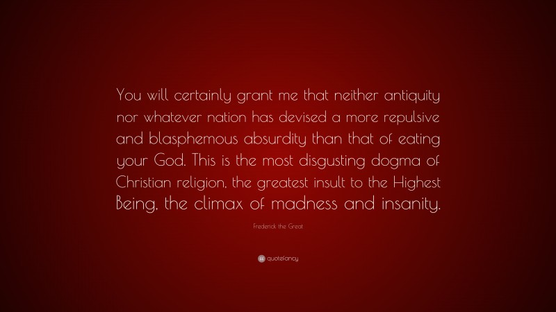 Frederick the Great Quote: “You will certainly grant me that neither antiquity nor whatever nation has devised a more repulsive and blasphemous absurdity than that of eating your God. This is the most disgusting dogma of Christian religion, the greatest insult to the Highest Being, the climax of madness and insanity.”