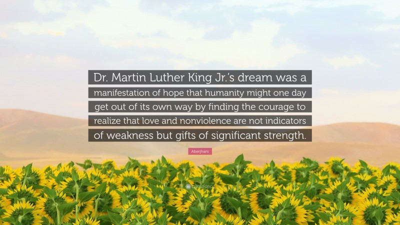 Aberjhani Quote: “Dr. Martin Luther King Jr.’s dream was a manifestation of hope that humanity might one day get out of its own way by finding the courage to realize that love and nonviolence are not indicators of weakness but gifts of significant strength.”