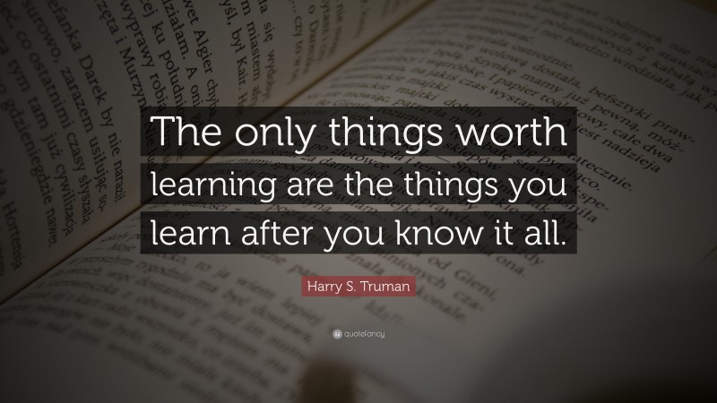 Harry S. Truman Quote: “The only things worth learning are the things you learn after you know it all.”