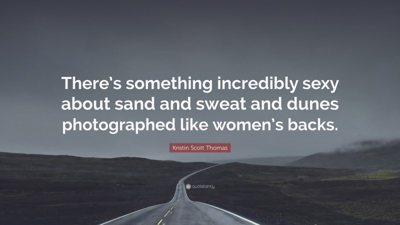 Kristin Scott Thomas Quote: “There’s something incredibly sexy about sand and sweat and dunes photographed like women’s backs.”