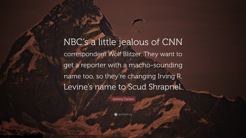 Johnny Carson Quote: “NBC’s a little jealous of CNN correspondent Wolf Blitzer. They want to get a reporter with a macho-sounding name too, so they’re changing Irving R. Levine’s name to Scud Shrapnel.”