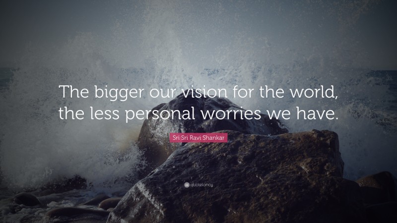 Sri Sri Ravi Shankar Quote: “The bigger our vision for the world, the less personal worries we have.”