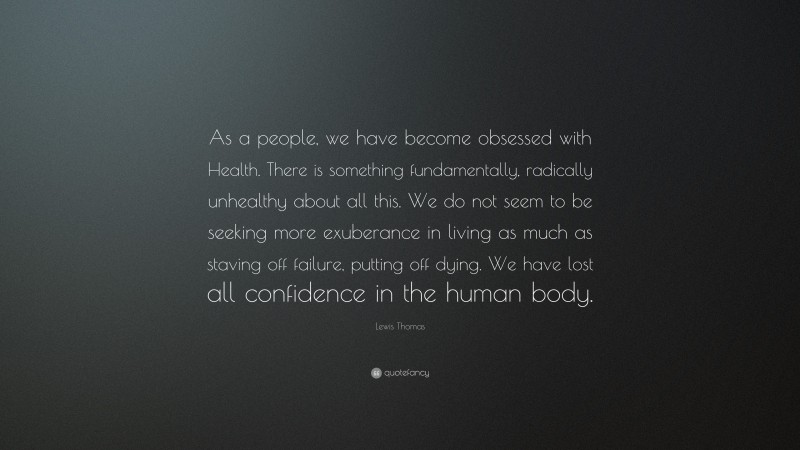 Lewis Thomas Quote: “As a people, we have become obsessed with Health. There is something fundamentally, radically unhealthy about all this. We do not seem to be seeking more exuberance in living as much as staving off failure, putting off dying. We have lost all confidence in the human body.”