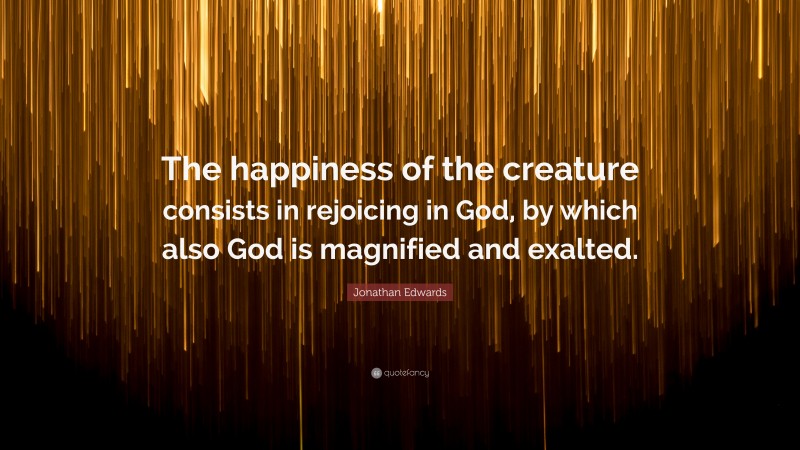 Jonathan Edwards Quote: “The happiness of the creature consists in rejoicing in God, by which also God is magnified and exalted.”