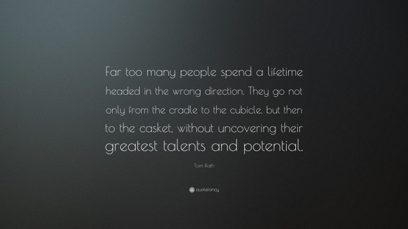 Tom Rath Quote: “Far too many people spend a lifetime headed in the wrong direction. They go not only from the cradle to the cubicle, but then to the casket, without uncovering their greatest talents and potential.”
