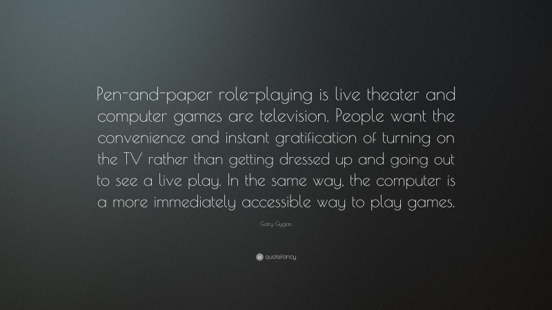 Gary Gygax Quote: “Pen-and-paper role-playing is live theater and computer games are television. People want the convenience and instant gratification of turning on the TV rather than getting dressed up and going out to see a live play. In the same way, the computer is a more immediately accessible way to play games.”