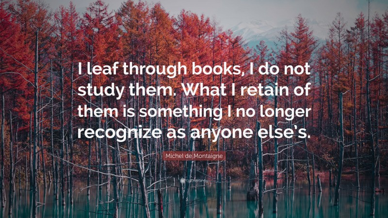 Michel de Montaigne Quote: “I leaf through books, I do not study them. What I retain of them is something I no longer recognize as anyone else’s.”