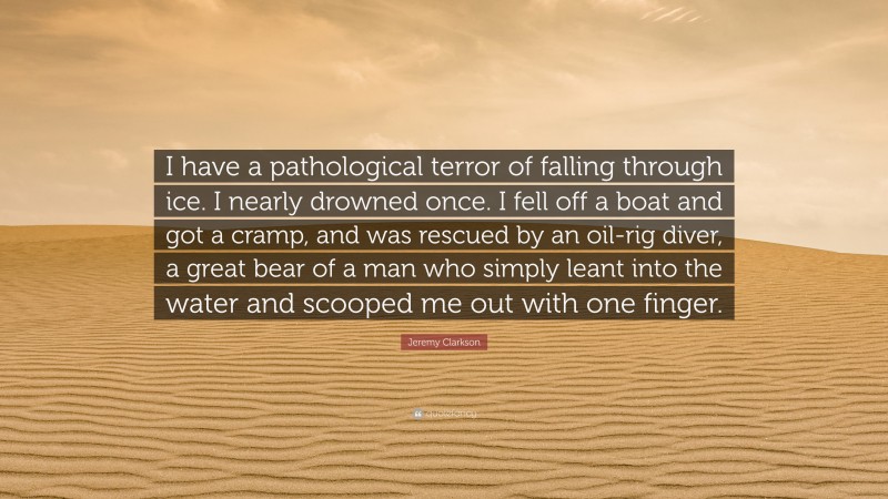 Jeremy Clarkson Quote: “I have a pathological terror of falling through ice. I nearly drowned once. I fell off a boat and got a cramp, and was rescued by an oil-rig diver, a great bear of a man who simply leant into the water and scooped me out with one finger.”