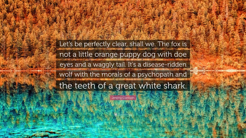 Jeremy Clarkson Quote: “Let’s be perfectly clear, shall we. The fox is not a little orange puppy dog with doe eyes and a waggly tail. It’s a disease-ridden wolf with the morals of a psychopath and the teeth of a great white shark.”