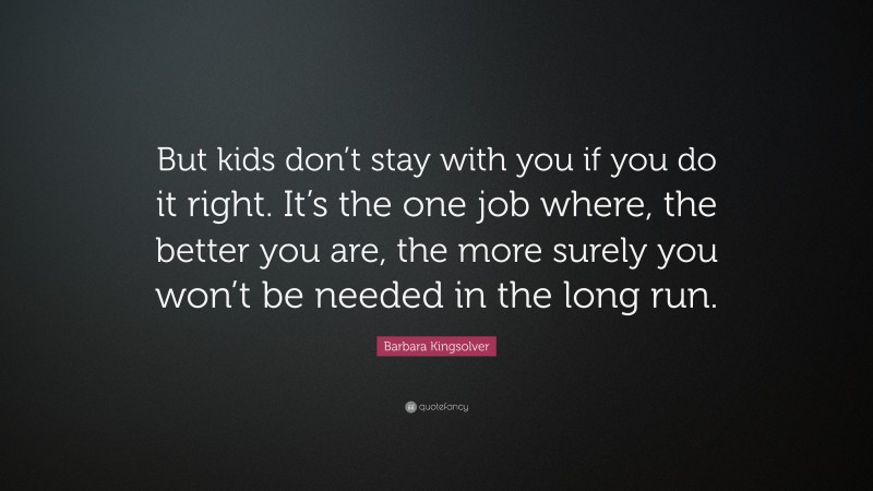 Barbara Kingsolver Quote: “But kids don’t stay with you if you do it right. It’s the one job where, the better you are, the more surely you won’t be needed in the long run.”