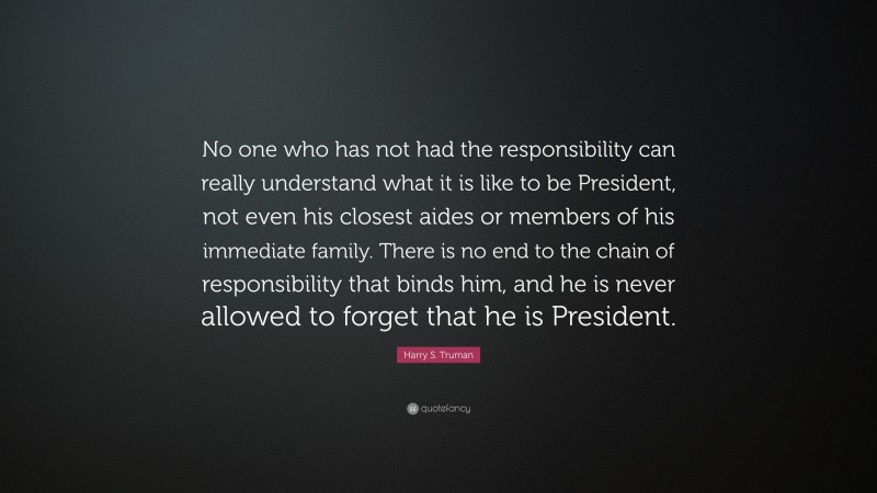 Harry S. Truman Quote: “No one who has not had the responsibility can really understand what it is like to be President, not even his closest aides or members of his immediate family. There is no end to the chain of responsibility that binds him, and he is never allowed to forget that he is President.”