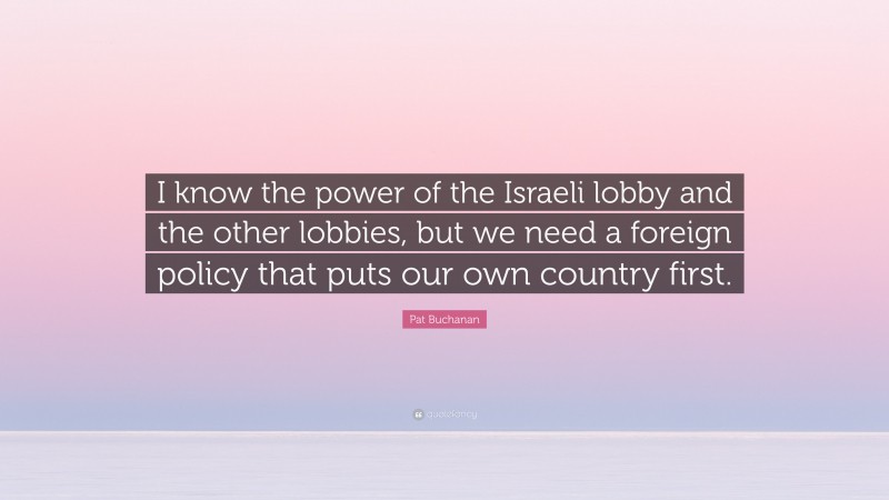 Pat Buchanan Quote: “I know the power of the Israeli lobby and the other lobbies, but we need a foreign policy that puts our own country first.”