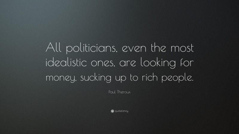 Paul Theroux Quote: “All politicians, even the most idealistic ones, are looking for money, sucking up to rich people.”