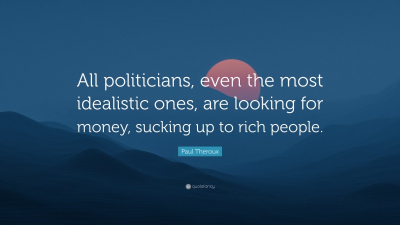 Paul Theroux Quote: “All politicians, even the most idealistic ones, are looking for money, sucking up to rich people.”
