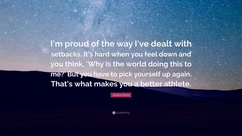 Jessica Ennis Quote: “I’m proud of the way I’ve dealt with setbacks. It’s hard when you feel down and you think, ‘Why is the world doing this to me?’ But you have to pick yourself up again. That’s what makes you a better athlete.”