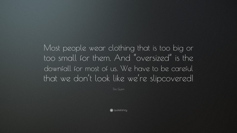 Tim Gunn Quote: “Most people wear clothing that is too big or too small for them. And “oversized” is the downfall for most of us. We have to be careful that we don’t look like we’re slipcovered!”