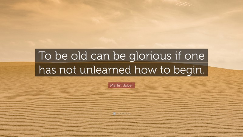 Martin Buber Quote: “To be old can be glorious if one has not unlearned how to begin.”