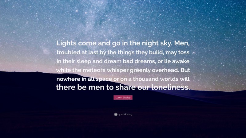 Loren Eiseley Quote: “Lights come and go in the night sky. Men, troubled at last by the things they build, may toss in their sleep and dream bad dreams, or lie awake while the meteors whisper greenly overhead. But nowhere in all space or on a thousand worlds will there be men to share our loneliness.”