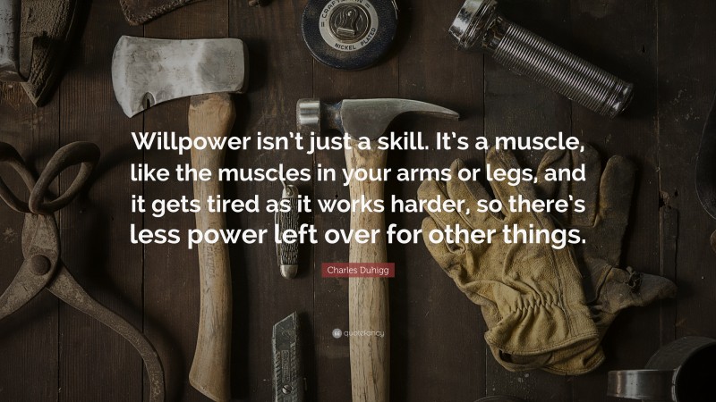 Charles Duhigg Quote: “Willpower isn’t just a skill. It’s a muscle, like the muscles in your arms or legs, and it gets tired as it works harder, so there’s less power left over for other things.”