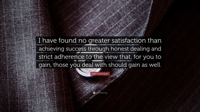 Alan Greenspan Quote: “I have found no greater satisfaction than achieving success through honest dealing and strict adherence to the view that, for you to gain, those you deal with should gain as well.”