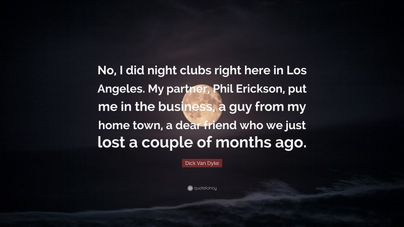 Dick Van Dyke Quote: “No, I did night clubs right here in Los Angeles. My partner, Phil Erickson, put me in the business, a guy from my home town, a dear friend who we just lost a couple of months ago.”