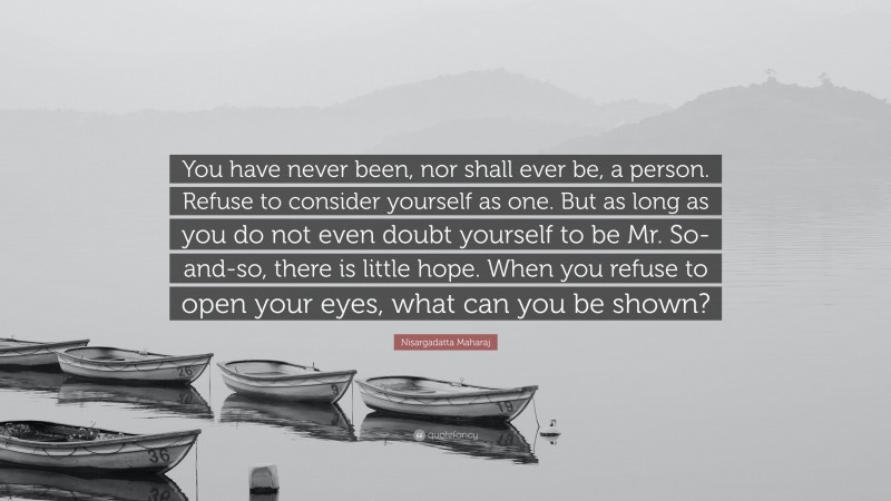 Nisargadatta Maharaj Quote: “You have never been, nor shall ever be, a person. Refuse to consider yourself as one. But as long as you do not even doubt yourself to be Mr. So-and-so, there is little hope. When you refuse to open your eyes, what can you be shown?”