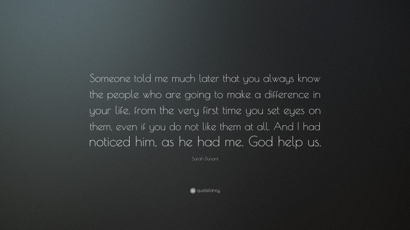 Sarah Dunant Quote: “Someone told me much later that you always know the people who are going to make a difference in your life, from the very first time you set eyes on them, even if you do not like them at all. And I had noticed him, as he had me. God help us.”