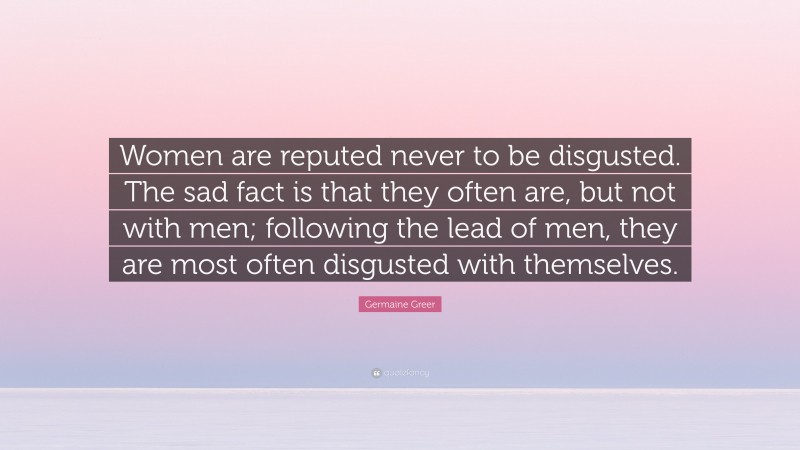 Germaine Greer Quote: “Women are reputed never to be disgusted. The sad fact is that they often are, but not with men; following the lead of men, they are most often disgusted with themselves.”