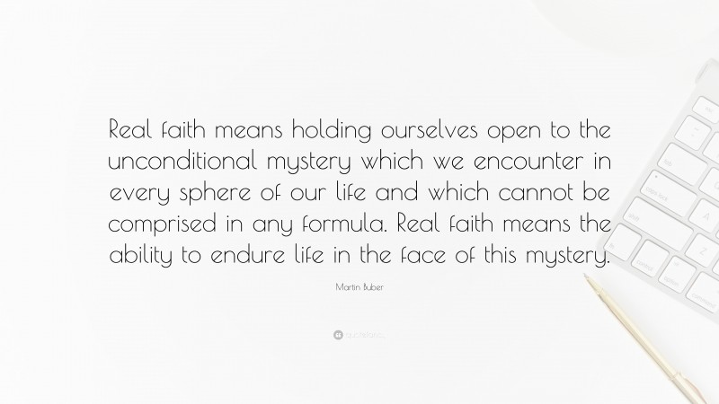 Martin Buber Quote: “Real faith means holding ourselves open to the unconditional mystery which we encounter in every sphere of our life and which cannot be comprised in any formula. Real faith means the ability to endure life in the face of this mystery.”