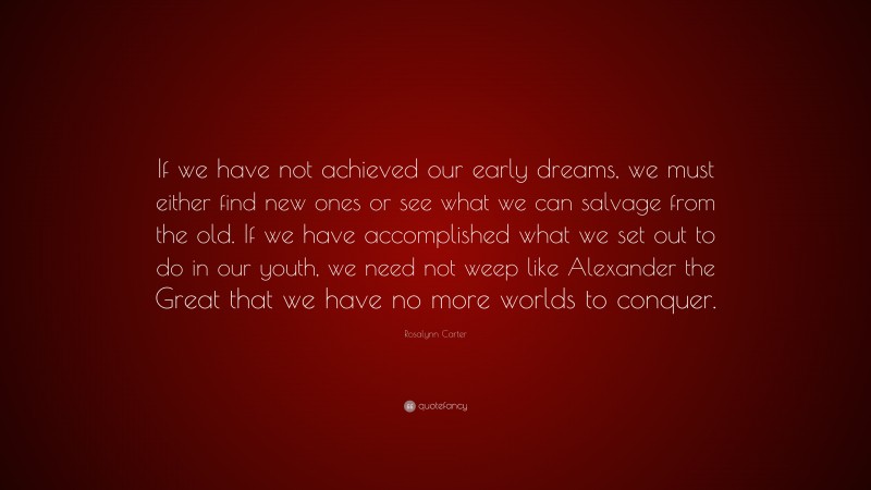 Rosalynn Carter Quote: “If we have not achieved our early dreams, we must either find new ones or see what we can salvage from the old. If we have accomplished what we set out to do in our youth, we need not weep like Alexander the Great that we have no more worlds to conquer.”