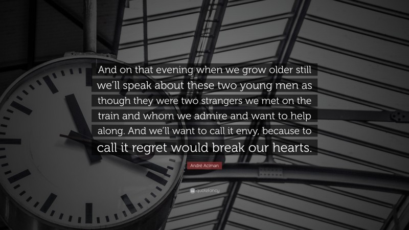 André Aciman Quote: “And on that evening when we grow older still we’ll speak about these two young men as though they were two strangers we met on the train and whom we admire and want to help along. And we’ll want to call it envy, because to call it regret would break our hearts.”