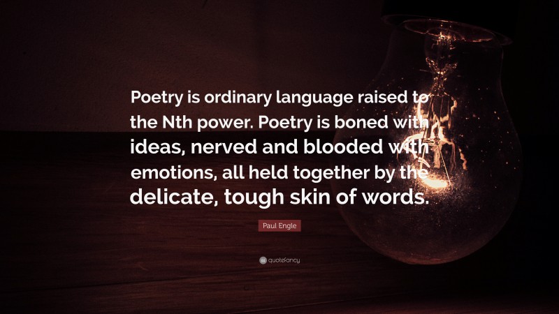 Paul Engle Quote: “Poetry is ordinary language raised to the Nth power. Poetry is boned with ideas, nerved and blooded with emotions, all held together by the delicate, tough skin of words.”