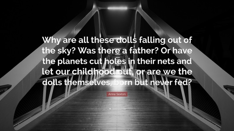 Anne Sexton Quote: “Why are all these dolls falling out of the sky? Was there a father? Or have the planets cut holes in their nets and let our childhood out, or are we the dolls themselves, born but never fed?”