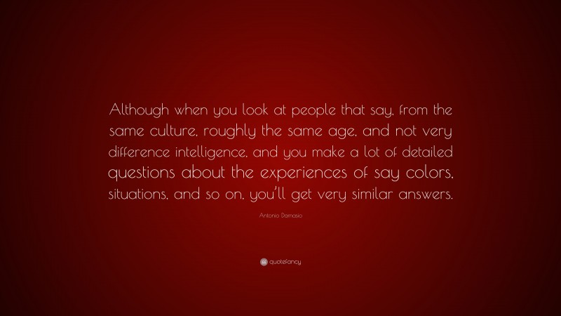 Antonio Damasio Quote: “Although when you look at people that say, from the same culture, roughly the same age, and not very difference intelligence, and you make a lot of detailed questions about the experiences of say colors, situations, and so on, you’ll get very similar answers.”