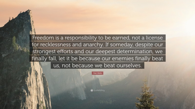 Dan Wells Quote: “Freedom is a responsibility to be earned, not a license for recklessness and anarchy. If someday, despite our strongest efforts and our deepest determination, we finally fall, let it be because our enemies finally beat us, not because we beat ourselves.”