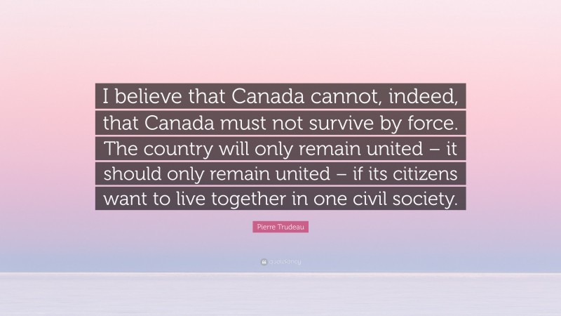 Pierre Trudeau Quote: “I believe that Canada cannot, indeed, that Canada must not survive by force. The country will only remain united – it should only remain united – if its citizens want to live together in one civil society.”