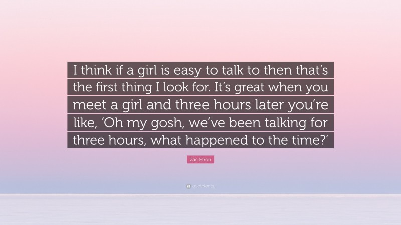 Zac Efron Quote: “I think if a girl is easy to talk to then that’s the first thing I look for. It’s great when you meet a girl and three hours later you’re like, ‘Oh my gosh, we’ve been talking for three hours, what happened to the time?’”